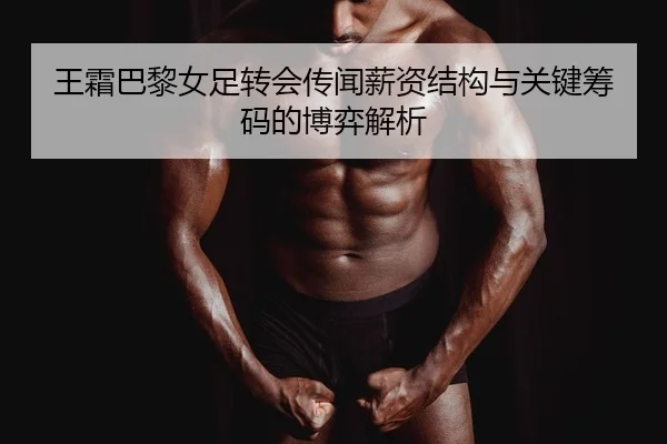 王霜巴黎女足转会传闻薪资结构与关键筹码的博弈解析