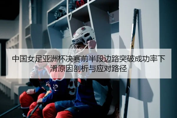 中国女足亚洲杯决赛前半段边路突破成功率下滑原因剖析与应对路径